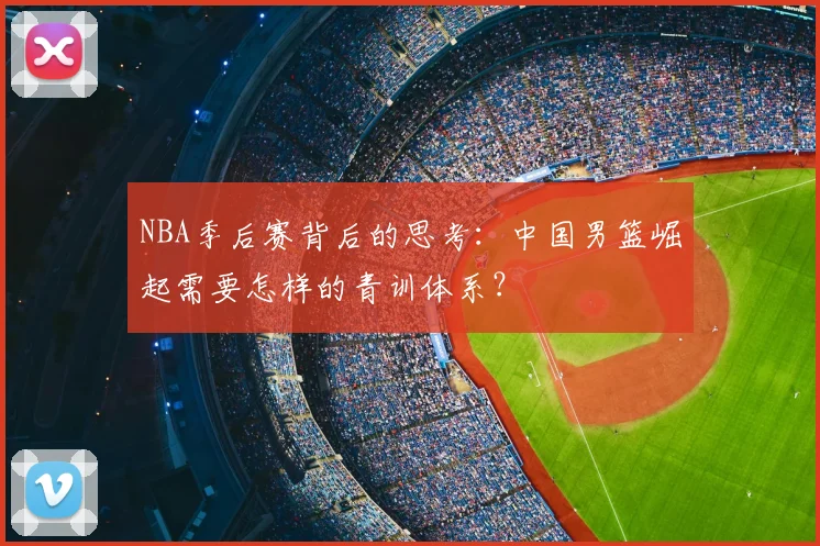 NBA季后赛背后的思考:中国男篮崛起需要怎样的青训体系?