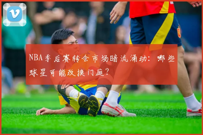 NBA季后赛转会市场暗流涌动：哪些球星可能改换门庭？