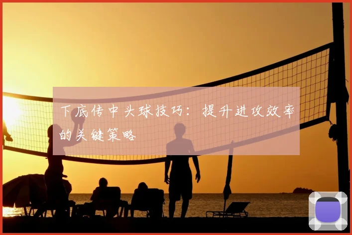下底传中头球技巧：提升进攻效率的关键策略