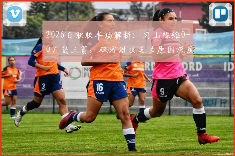 2026日职联半场解析：冈山绿雉0-0广岛三箭，双方进攻乏力原因深度剖析及战术打法点评