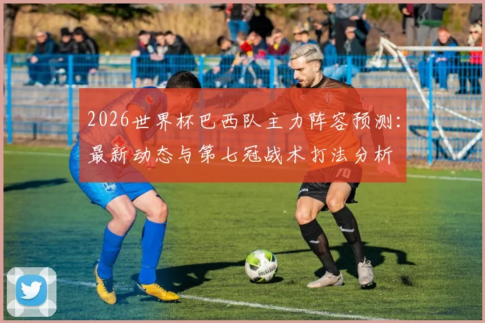 2026世界杯巴西队主力阵容预测：最新动态与第七冠战术打法分析