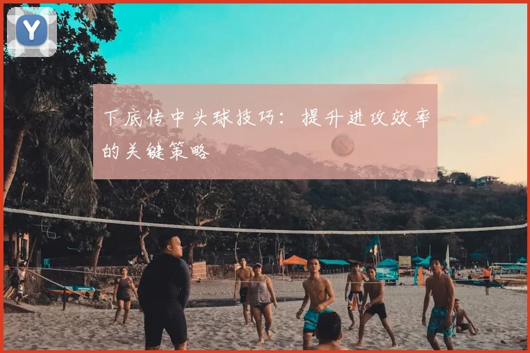 下底传中头球技巧：提升进攻效率的关键策略