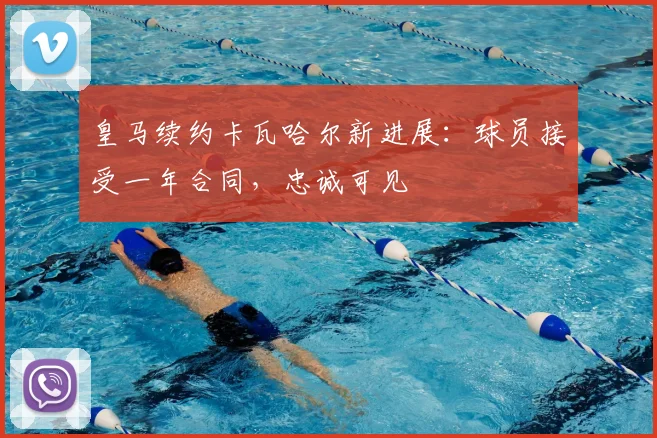 皇马续约卡瓦哈尔新进展：球员接受一年合同，忠诚可见