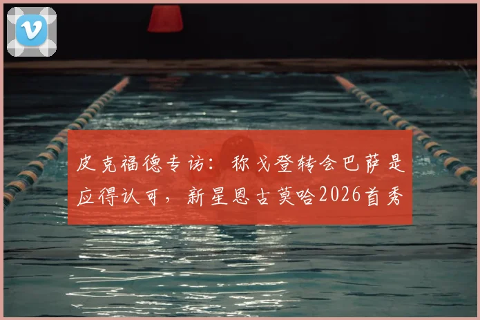 皮克福德专访：称戈登转会巴萨是应得认可，新星恩古莫哈2026首秀获赞，谈巴萨引援思路