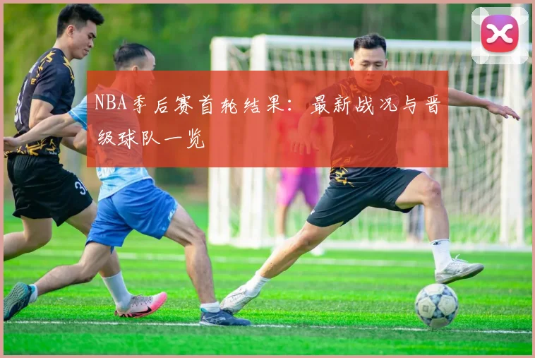 NBA季后赛首轮结果：最新战况与晋级球队一览