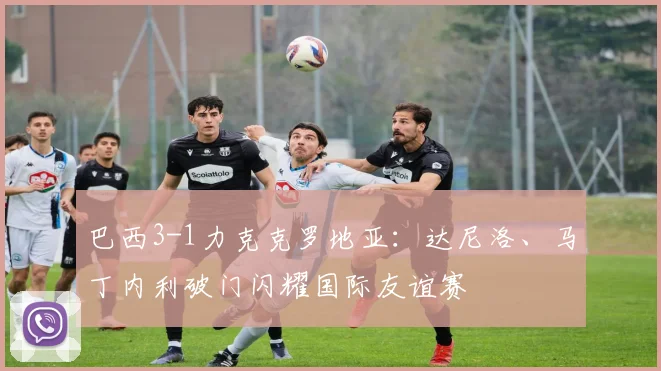 巴西3-1力克克罗地亚：达尼洛、马丁内利破门闪耀国际友谊赛
