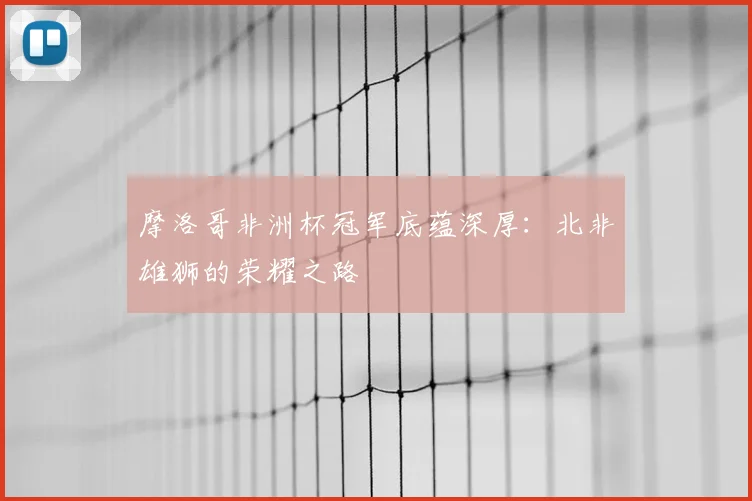 摩洛哥非洲杯冠军底蕴深厚：北非雄狮的荣耀之路