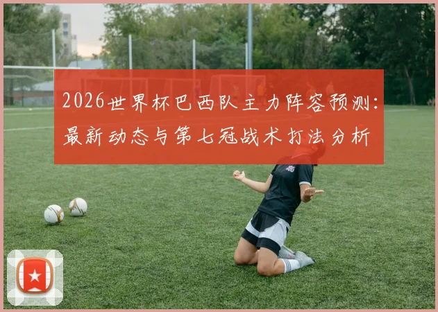 2026世界杯巴西队主力阵容预测：最新动态与第七冠战术打法分析
