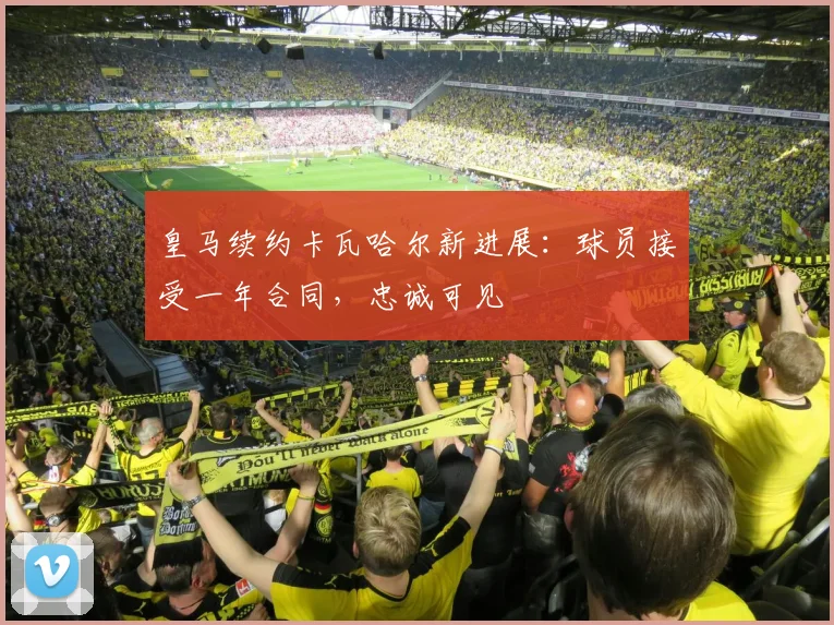 皇马续约卡瓦哈尔新进展：球员接受一年合同，忠诚可见