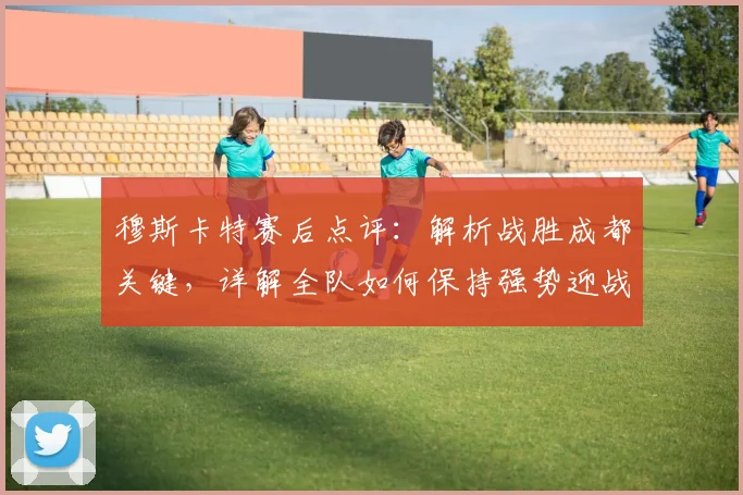 穆斯卡特赛后点评：解析战胜成都关键，详解全队如何保持强势迎战天津津门虎